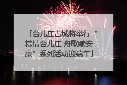 台儿庄古城将举行“粽情台儿庄 舟歌赋安康”系列活动迎端午